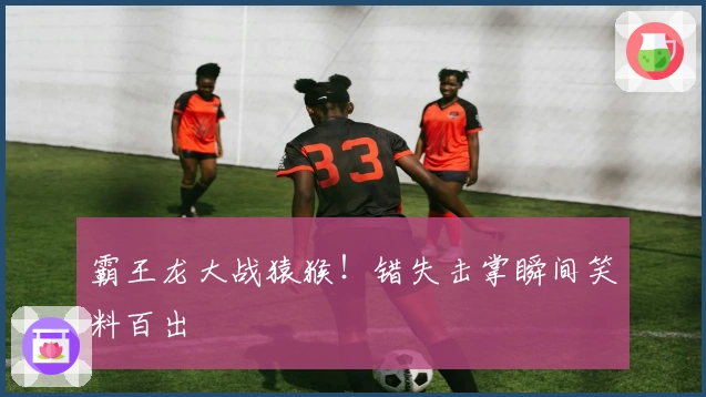 霸王龙大战猿猴！错失击掌瞬间笑料百出