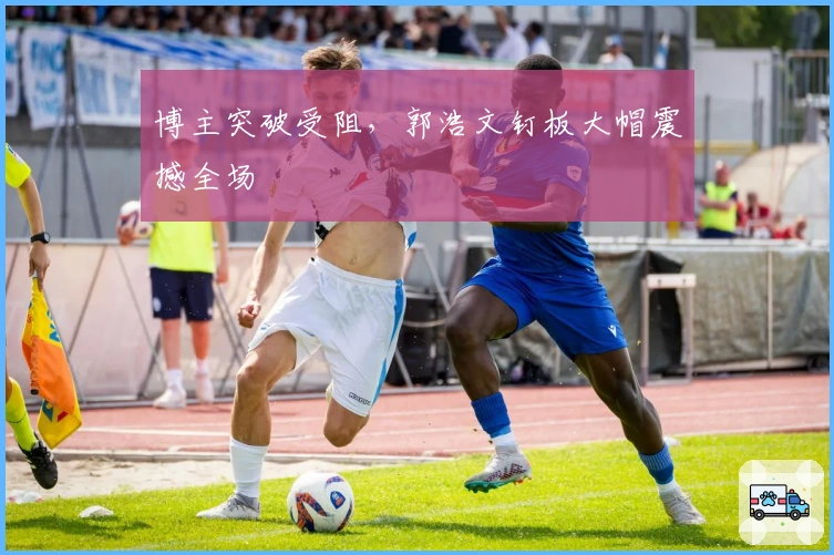 博主突破受阻，郭浩文钉板大帽震撼全场