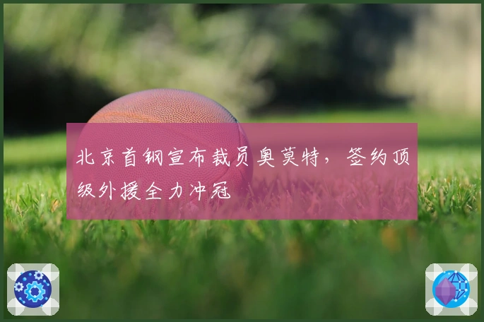 北京首钢宣布裁员奥莫特，签约顶级外援全力冲冠