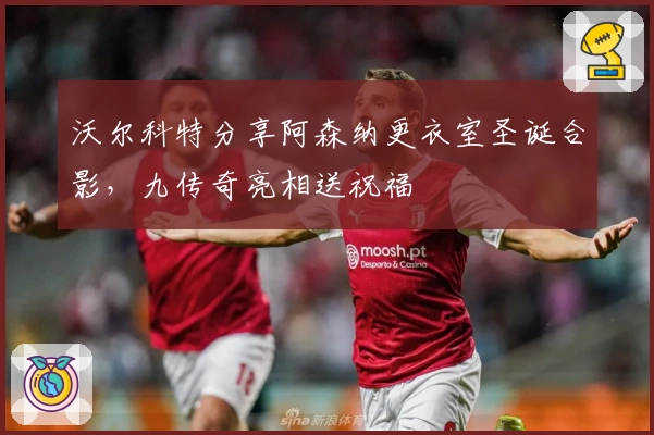 沃尔科特分享阿森纳更衣室圣诞合影，九传奇亮相送祝福
