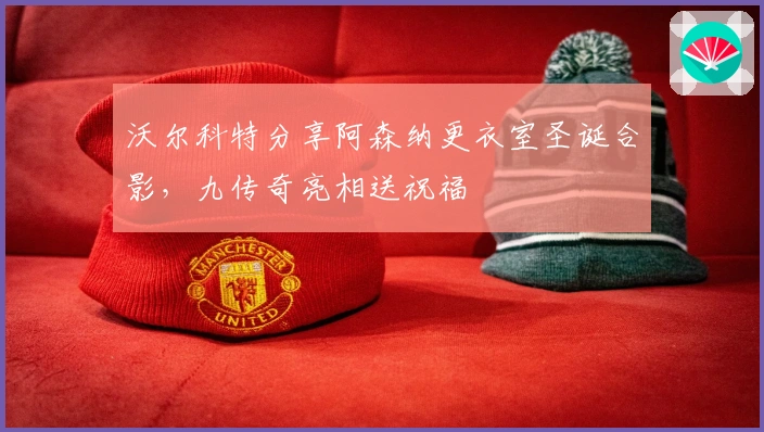 沃尔科特分享阿森纳更衣室圣诞合影，九传奇亮相送祝福